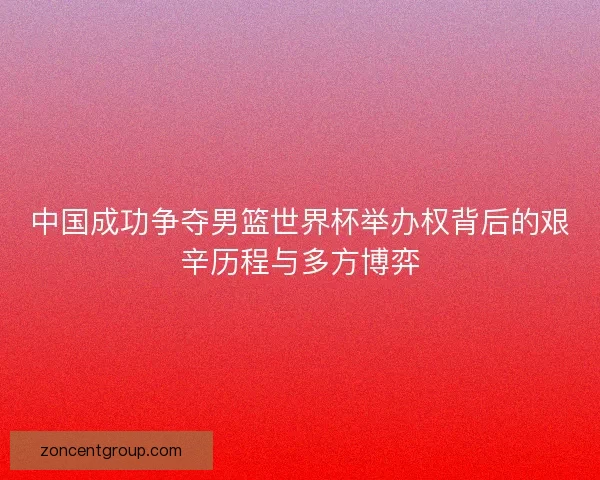 中国成功争夺男篮世界杯举办权背后的艰辛历程与多方博弈