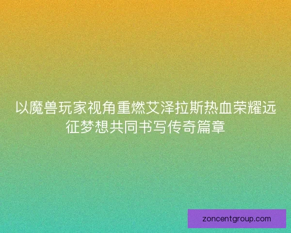 以魔兽玩家视角重燃艾泽拉斯热血荣耀远征梦想共同书写传奇篇章