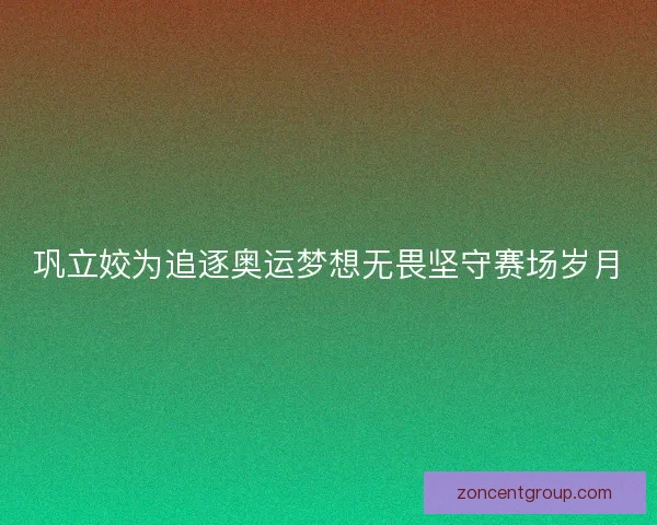 巩立姣为追逐奥运梦想无畏坚守赛场岁月