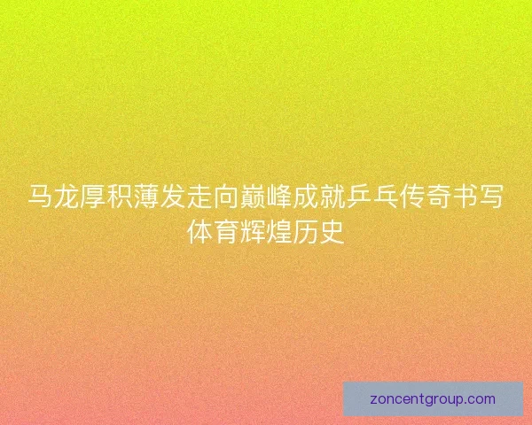 马龙厚积薄发走向巅峰成就乒乓传奇书写体育辉煌历史