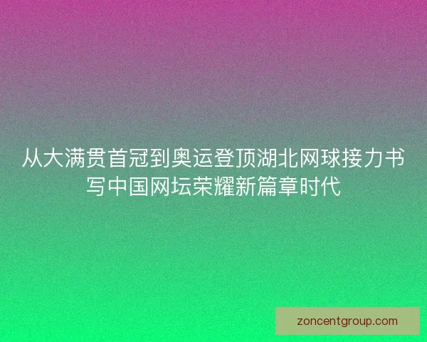 从大满贯首冠到奥运登顶湖北网球接力书写中国网坛荣耀新篇章时代