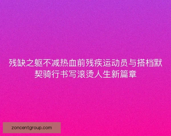 残缺之躯不减热血前残疾运动员与搭档默契骑行书写滚烫人生新篇章 残缺之躯不减热血前残疾运动员与搭档默契骑行书写滚烫人生新篇章