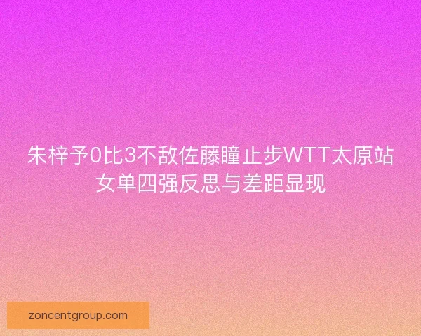 朱梓予0比3不敌佐藤瞳止步WTT太原站女单四强反思与差距显现