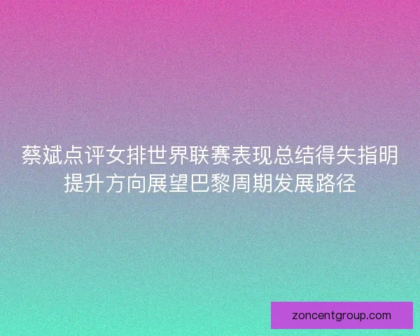 蔡斌点评女排世界联赛表现总结得失指明提升方向展望巴黎周期发展路径 蔡斌点评女排世界联赛表现总结得失指明提升方向展望巴黎周期发展路径