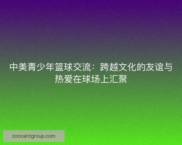 中美青少年篮球交流：跨越文化的友谊与热爱在球场上汇聚