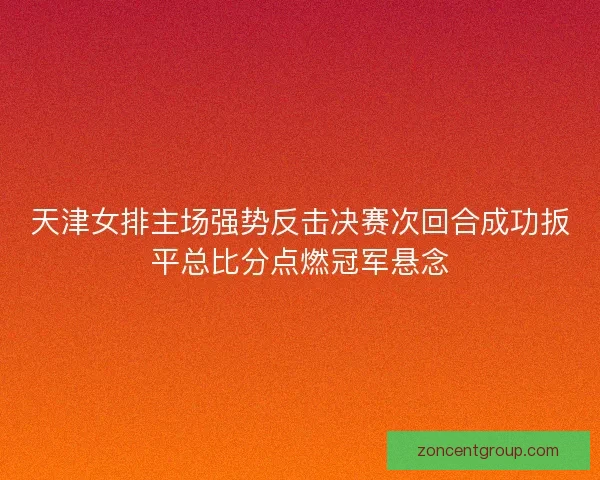 天津女排主场强势反击决赛次回合成功扳平总比分点燃冠军悬念