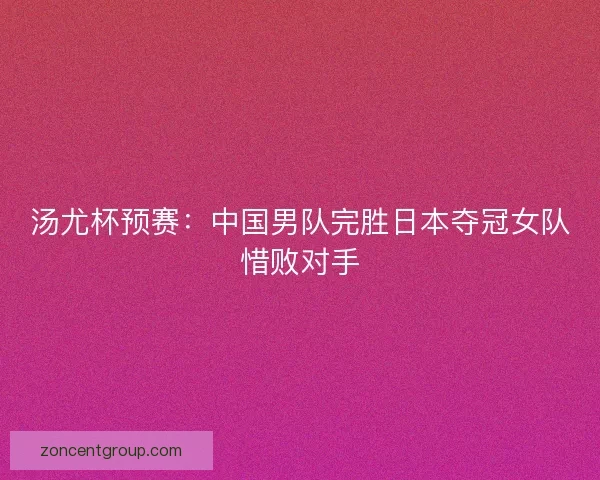 汤尤杯预赛：中国男队完胜日本夺冠女队惜败对手