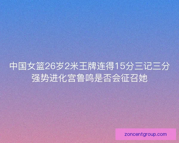 中国女篮26岁2米王牌连得15分三记三分强势进化宫鲁鸣是否会征召她