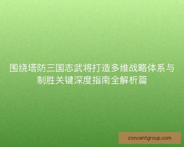 围绕塔防三国志武将打造多维战略体系与制胜关键深度指南全解析篇