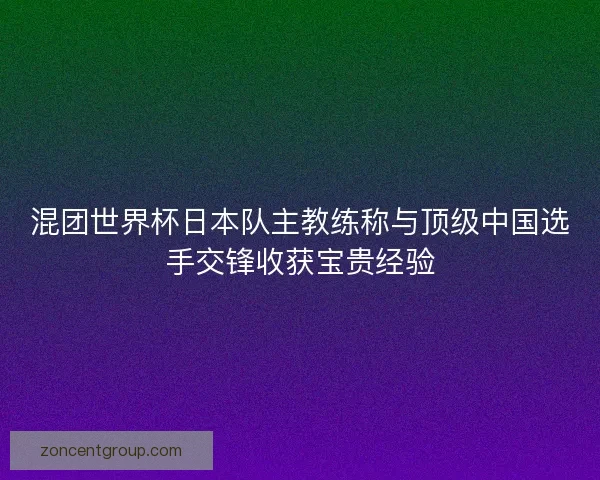 混团世界杯日本队主教练称与顶级中国选手交锋收获宝贵经验 混团世界杯日本队主教练称与顶级中国选手交锋收获宝贵经验