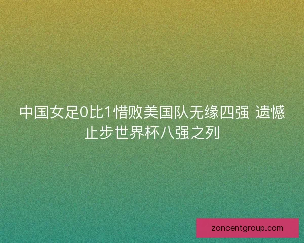 中国女足0比1惜败美国队无缘四强 遗憾止步世界杯八强之列