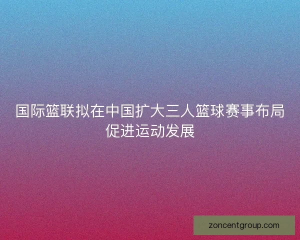 国际篮联拟在中国扩大三人篮球赛事布局促进运动发展